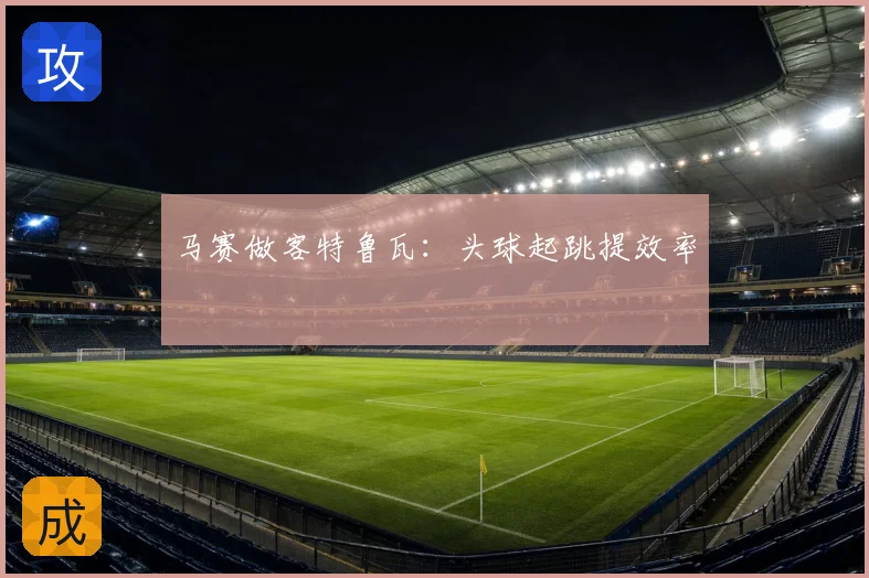 马赛做客特鲁瓦：头球起跳提效率